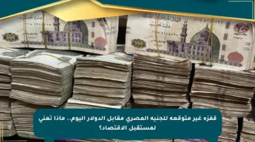 قفزة غير متوقعة للجنيه المصري مقابل الدولار اليوم.. ماذا تعني لمستقبل الاقتصاد؟